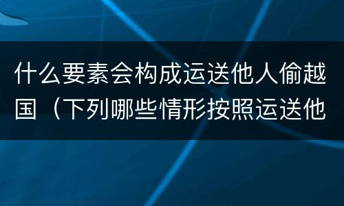什么要素会构成运送他人偷越国（下列哪些情形按照运送他人偷越国境罪一罪处罚）