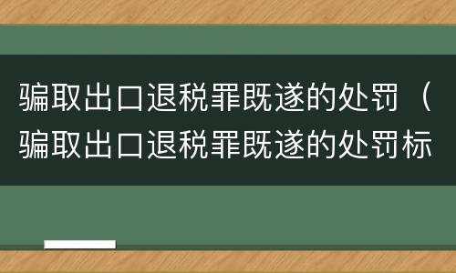 骗取出口退税罪既遂的处罚（骗取出口退税罪既遂的处罚标准）
