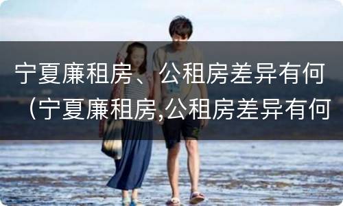 宁夏廉租房、公租房差异有何（宁夏廉租房,公租房差异有何影响）