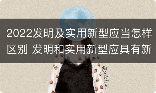 2022发明及实用新型应当怎样区别 发明和实用新型应具有新颖性的含义