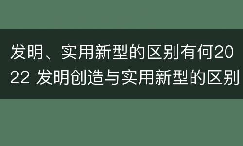 发明、实用新型的区别有何2022 发明创造与实用新型的区别