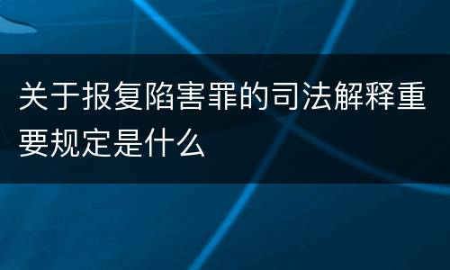 关于报复陷害罪的司法解释重要规定是什么