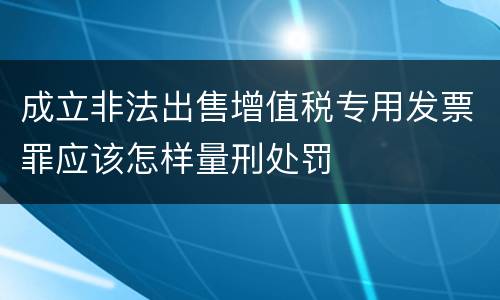成立非法出售增值税专用发票罪应该怎样量刑处罚