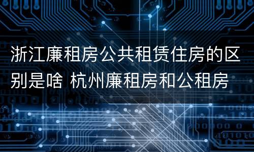 浙江廉租房公共租赁住房的区别是啥 杭州廉租房和公租房