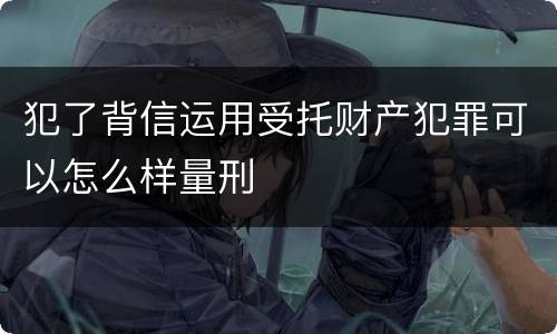 犯了背信运用受托财产犯罪可以怎么样量刑
