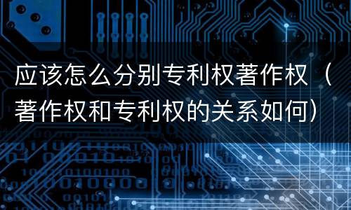 应该怎么分别专利权著作权（著作权和专利权的关系如何）
