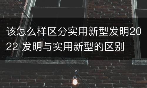 该怎么样区分实用新型发明2022 发明与实用新型的区别
