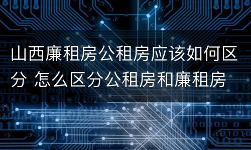 山西廉租房公租房应该如何区分 怎么区分公租房和廉租房