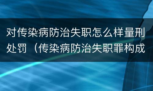 对传染病防治失职怎么样量刑处罚（传染病防治失职罪构成要件）