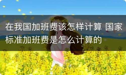 在我国加班费该怎样计算 国家标准加班费是怎么计算的