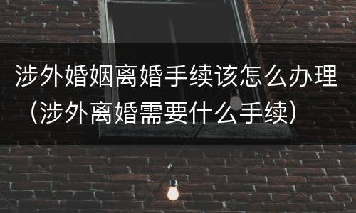 涉外婚姻离婚手续该怎么办理（涉外离婚需要什么手续）