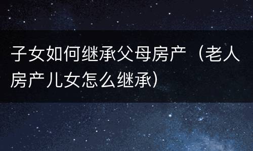 子女如何继承父母房产（老人房产儿女怎么继承）