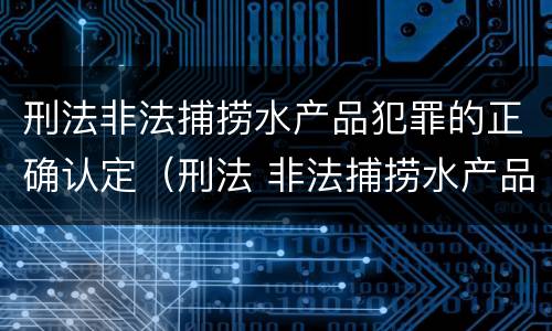 刑法非法捕捞水产品犯罪的正确认定（刑法 非法捕捞水产品罪）