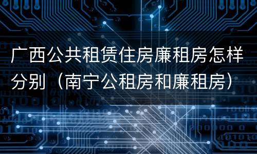 广西公共租赁住房廉租房怎样分别（南宁公租房和廉租房）