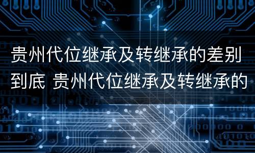 贵州代位继承及转继承的差别到底 贵州代位继承及转继承的差别到底多大