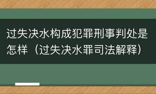 过失决水构成犯罪刑事判处是怎样（过失决水罪司法解释）