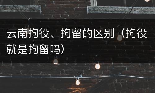 云南拘役、拘留的区别（拘役就是拘留吗）