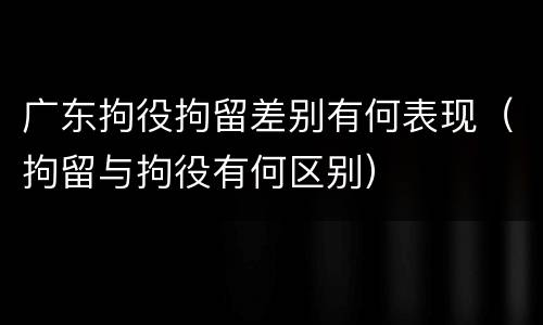广东拘役拘留差别有何表现（拘留与拘役有何区别）