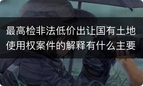 最高检非法低价出让国有土地使用权案件的解释有什么主要规定