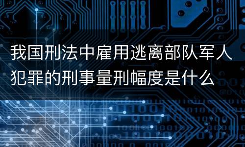 我国刑法中雇用逃离部队军人犯罪的刑事量刑幅度是什么