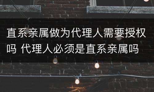 直系亲属做为代理人需要授权吗 代理人必须是直系亲属吗