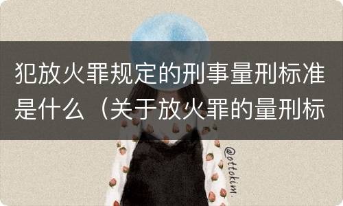 犯放火罪规定的刑事量刑标准是什么（关于放火罪的量刑标准）