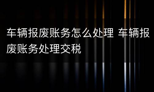 车辆报废账务怎么处理 车辆报废账务处理交税