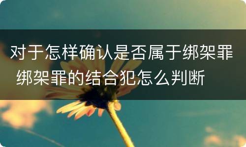 对于怎样确认是否属于绑架罪 绑架罪的结合犯怎么判断