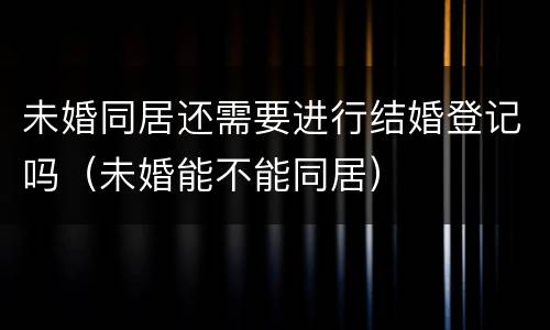 未婚同居还需要进行结婚登记吗（未婚能不能同居）