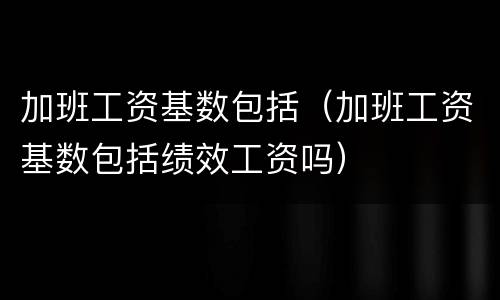 加班工资基数包括（加班工资基数包括绩效工资吗）