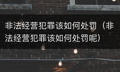 非法经营犯罪该如何处罚（非法经营犯罪该如何处罚呢）