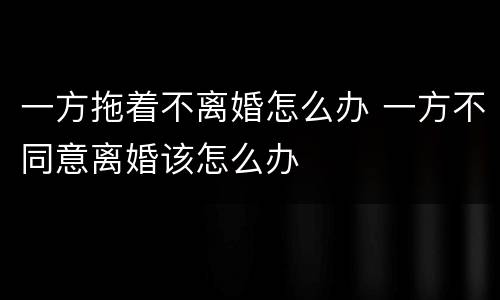 一方拖着不离婚怎么办 一方不同意离婚该怎么办