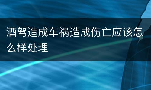 酒驾造成车祸造成伤亡应该怎么样处理