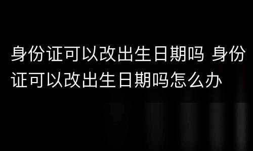 身份证可以改出生日期吗 身份证可以改出生日期吗怎么办