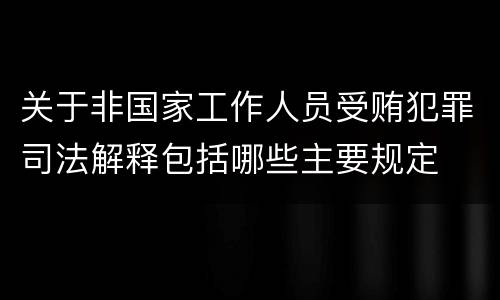 关于非国家工作人员受贿犯罪司法解释包括哪些主要规定