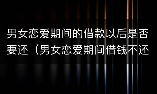 男女恋爱期间的借款以后是否要还（男女恋爱期间借钱不还怎么办）