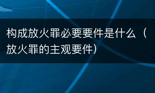 构成放火罪必要要件是什么（放火罪的主观要件）