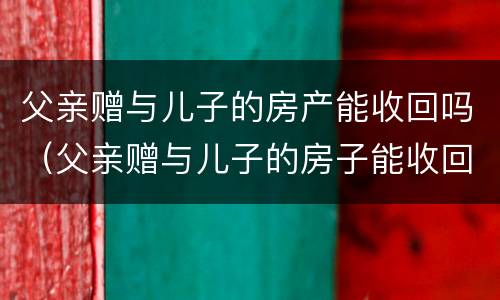 父亲赠与儿子的房产能收回吗（父亲赠与儿子的房子能收回吗）