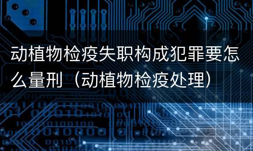 动植物检疫失职构成犯罪要怎么量刑（动植物检疫处理）