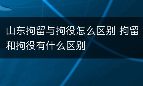 山东拘留与拘役怎么区别 拘留和拘役有什么区别