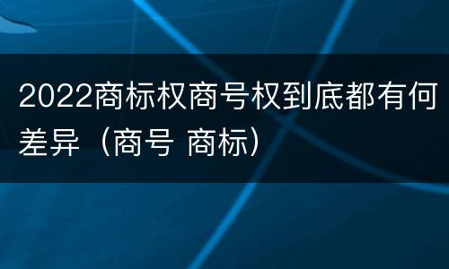 2022商标权商号权到底都有何差异（商号 商标）