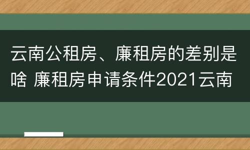 云南公租房、廉租房的差别是啥 廉租房申请条件2021云南