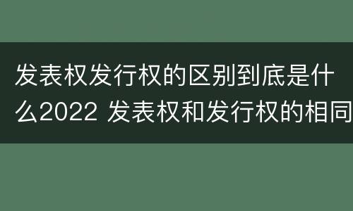发表权发行权的区别到底是什么2022 发表权和发行权的相同点