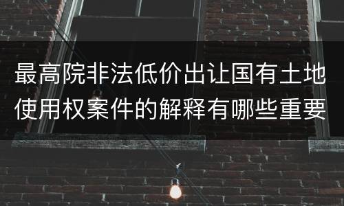 最高院非法低价出让国有土地使用权案件的解释有哪些重要规定