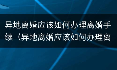 异地离婚应该如何办理离婚手续（异地离婚应该如何办理离婚手续流程）
