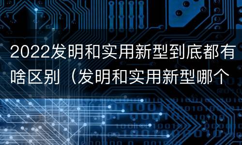 2022发明和实用新型到底都有啥区别（发明和实用新型哪个好）