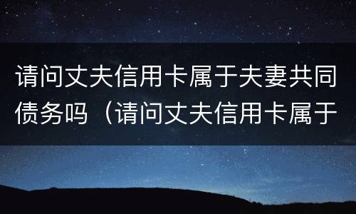 请问丈夫信用卡属于夫妻共同债务吗(请问丈夫信用卡属于夫妻共同债务吗怎么办) 请问丈夫信用卡属于夫妻共同债务吗(请问丈夫信用卡属于夫妻共同债务吗怎么办)