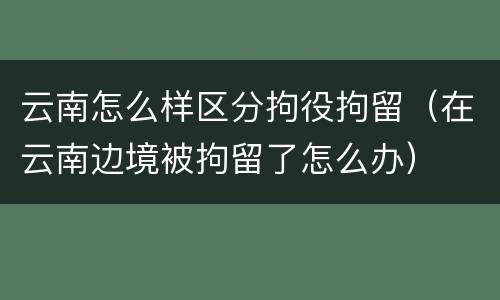 云南怎么样区分拘役拘留（在云南边境被拘留了怎么办）