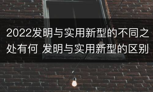 2022发明与实用新型的不同之处有何 发明与实用新型的区别有