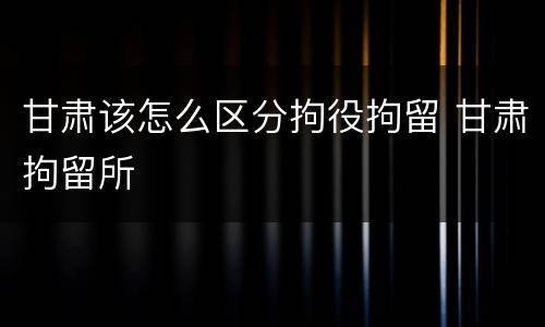 甘肃该怎么区分拘役拘留 甘肃拘留所
